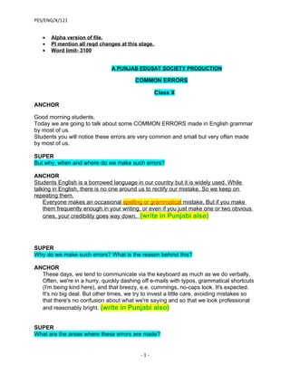 PES/ENG/X/121


   •   Alpha version of file.
   •   Pl mention all reqd changes at this stage.
   •   Word limit- 3100


                               A PUNJAB EDUSAT SOCIETY PRODUCTION

                                         COMMON ERRORS

                                                    Class X

ANCHOR

Good morning students.
Today we are going to talk about some COMMON ERRORS made in English grammar
by most of us.
Students you will notice these errors are very common and small but very often made
by most of us.

SUPER
But why, when and where do we make such errors?

ANCHOR
Students English is a borrowed language in our country but it is widely used. While
talking in English, there is no one around us to rectify our mistake. So we keep on
repeating them.
    Everyone makes an occasional spelling or grammatical mistake. But if you make
    them frequently enough in your writing, or even if you just make one or two obvious
    ones, your credibility goes way down. (write in Punjabi also)




SUPER
Why do we make such errors? What is the reason behind this?

ANCHOR
  These days, we tend to communicate via the keyboard as much as we do verbally.
  Often, we're in a hurry, quickly dashing off e-mails with typos, grammatical shortcuts
  (I'm being kind here), and that breezy, e.e. cummings, no-caps look. It's expected.
  It's no big deal. But other times, we try to invest a little care, avoiding mistakes so
  that there's no confusion about what we're saying and so that we look professional
  and reasonably bright. (write in Punjabi also)


SUPER
What are the areas where these errors are made?


                                           -1-
 