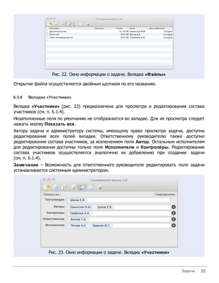Рис. 22. Окно информации о задаче. Вкладка «Файлы»

Открытие файла осуществляется двойным щелчком по его названию.

6.3.6   Вкладка «Участники»

Вкладка «Участники» (рис. 23) предназначена для просмотра и редактирования состава
участников (см. п. 6.1.4).
Незаполненные поля по умолчанию не отображаются во вкладке. Для их просмотра следует
нажать кнопку Показать все.
Автору задачи и администратору системы, имеющему право просмотра задачи, доступно
редактирование всех полей вкладки. Ответственному руководителю также доступно
редактирование состава участников, за исключением поля Автор. Остальным исполнителям
для редактирования доступны только поля Исполнители и Контролёры. Редактирование
состава участников осуществляется аналогично их добавлению при создании задачи
(см. п. 6.1.4).
Замечание – Возможность для ответственного руководителя редактировать поля задачи
устанавливается системным администратором.




                Рис. 23. Окно информации о задаче. Вкладка «Участники»



                                                                         Задачи   35
 