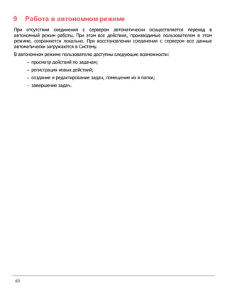 9    Работа в автономном режиме
При отсутствии соединения с сервером автоматически осуществляется переход в
автономный режим работы. При этом все действия, производимые пользователем в этом
режиме, сохраняются локально. При восстановлении соединения с сервером все данные
автоматически загружаются в Систему.
В автономном режиме пользователю доступны следующие возможности:
     - просмотр действий по задачам;
     - регистрация новых действий;
     - создание и редактирование задач, помещение их в папки;
     - завершение задач.




40
 
