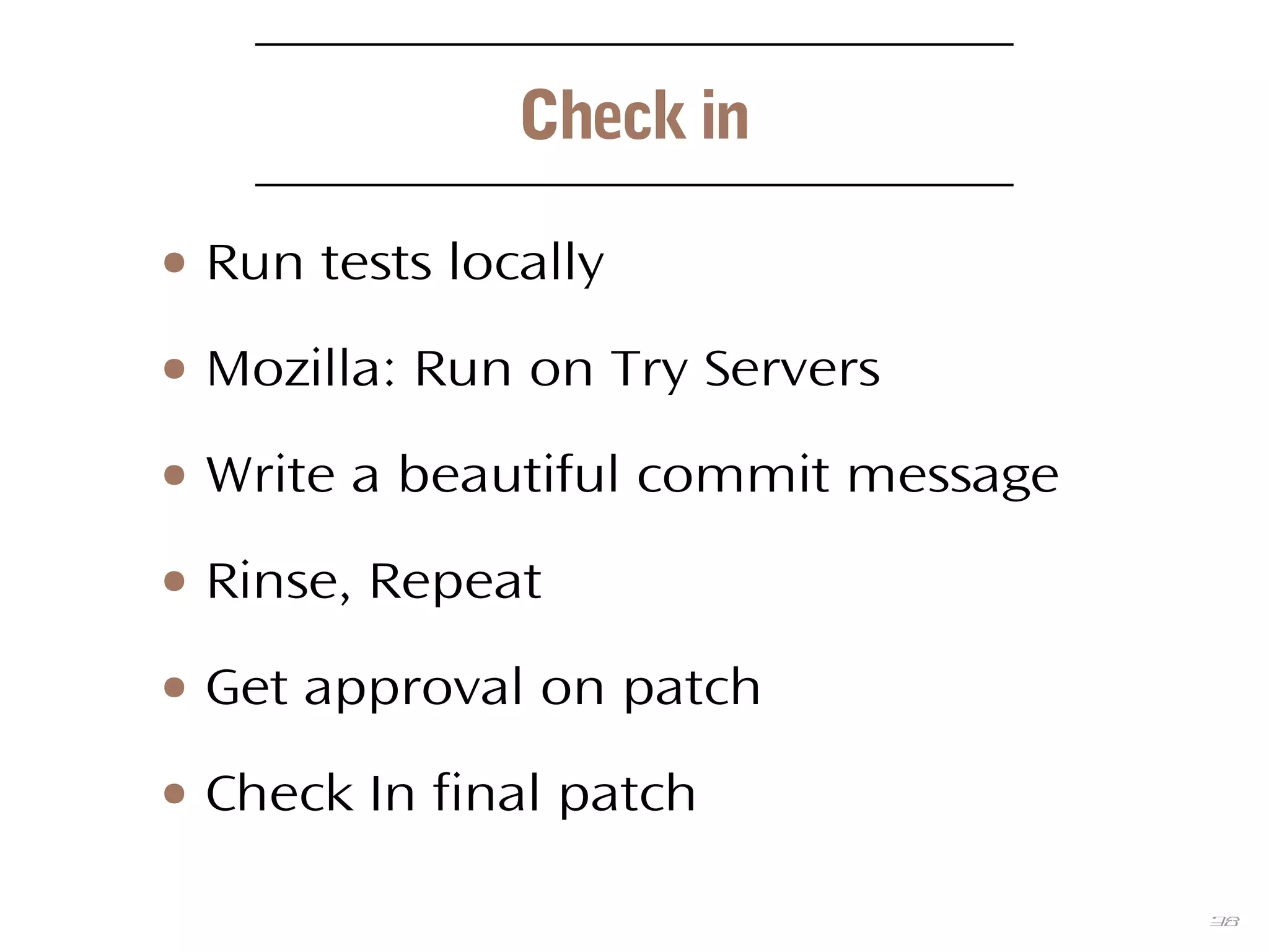 38
Check in
● Run tests locally
● Mozilla: Run on Try Servers
● Write a beautiful commit message
● Rinse, Repeat
● Get approval on patch
● Check In final patch
 