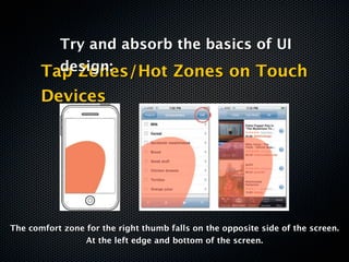 Try and absorb the basics of UI
         design:
       Tap Zones/Hot Zones on Touch
       Devices




The comfort zone for the right thumb falls on the opposite side of the screen.
                 At the left edge and bottom of the screen.
 