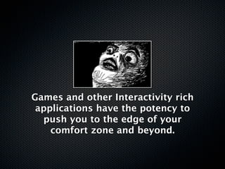 Games and other Interactivity rich
 applications have the potency to
  push you to the edge of your
    comfort zone and beyond.
 