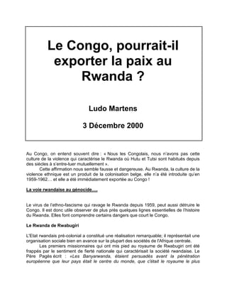 Le Congo, pourrait-il
exporter la paix au
Rwanda ?
Ludo Martens
3 Décembre 2000
Au Congo, on entend souvent dire : « Nous les Congolais, nous n’avons pas cette
culture de la violence qui caractérise le Rwanda où Hutu et Tutsi sont habitués depuis
des siècles à s’entre-tuer mutuellement ».
Cette affirmation nous semble fausse et dangereuse. Au Rwanda, la culture de la
violence ethnique est un produit de la colonisation belge, elle n’a été introduite qu’en
1959-1962… et elle a été immédiatement exportée au Congo !
La voie rwandaise au génocide….
Le virus de l’ethno-fascisme qui ravage le Rwanda depuis 1959, peut aussi détruire le
Congo. Il est donc utile observer de plus près quelques lignes essentielles de l’histoire
du Rwanda. Elles font comprendre certains dangers que court le Congo.
Le Rwanda de Rwabugiri
L'Etat rwandais pré-colonial a constitué une réalisation remarquable; il représentait une
organisation sociale bien en avance sur la plupart des sociétés de l'Afrique centrale.
Les premiers missionnaires qui ont mis pied au royaume de Rwabugiri ont été
frappés par le sentiment de fierté nationale qui caractérisait la société rwandaise. Le
Père Pagès écrit : «Les Banyarwanda, étaient persuadés avant la pénétration
européenne que leur pays était le centre du monde, que c'était le royaume le plus
 