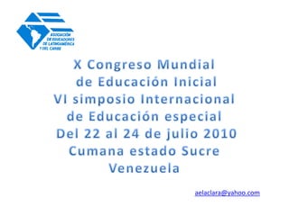 X Congreso Mundial  de Educación Inicial VI simposio Internacional  de Educación especial  Del 22 al 24 de julio 2010 Cumana estado Sucre  Venezuela  aelaclara@yahoo.com 