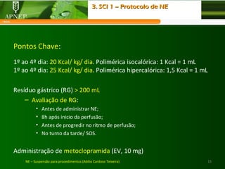 15NE – Suspensão para procedimentos (Abílio Cardoso Teixeira)
Pontos Chave:
1º ao 4º dia: 20 Kcal/ kg/ dia. Polimérica isocalórica: 1 Kcal = 1 mL
1º ao 4º dia: 25 Kcal/ kg/ dia. Polimérica hipercalórica: 1,5 Kcal = 1 mL
Resíduo gástrico (RG) > 200 mL
– Avaliação de RG:
• Antes de administrar NE;
• 8h após inicio da perfusão;
• Antes de progredir no ritmo de perfusão;
• No turno da tarde/ SOS.
Administração de metoclopramida (EV, 10 mg)
3. SCI 1 – Protocolo de NE3. SCI 1 – Protocolo de NE
 