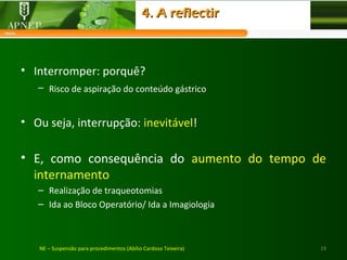 19NE – Suspensão para procedimentos (Abílio Cardoso Teixeira)
• Interromper: porquê?
– Risco de aspiração do conteúdo gástrico
• Ou seja, interrupção: inevitável!
• E, como consequência do aumento do tempo de
internamento
– Realização de traqueotomias
– Ida ao Bloco Operatório/ Ida a Imagiologia
4. A reflectir4. A reflectir
 