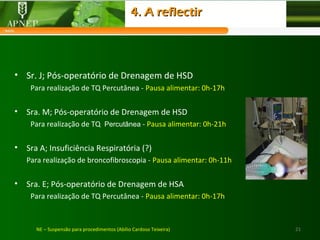 21NE – Suspensão para procedimentos (Abílio Cardoso Teixeira)
• Sr. J; Pós-operatório de Drenagem de HSD
Para realização de TQ Percutânea - Pausa alimentar: 0h-17h
• Sra. M; Pós-operatório de Drenagem de HSD
Para realização de TQ Percutânea - Pausa alimentar: 0h-21h
• Sra A; Insuficiência Respiratória (?)
Para realização de broncofibroscopia - Pausa alimentar: 0h-11h
• Sra. E; Pós-operatório de Drenagem de HSA
Para realização de TQ Percutânea - Pausa alimentar: 0h-17h
4. A reflectir4. A reflectir
 
