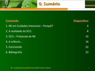 3NE – Suspensão para procedimentos (Abílio Cardoso Teixeira)
Conteúdo Diapositivo
1. NE em Cuidados Intensivos – Porquê? 4
2. A realidade do SCI1 8
3. SCI1 – Protocolo de NE 15
4. A reflectir… 16
5. Concluindo 22
6. Bibliografia 23
0. Sumário0. Sumário
 