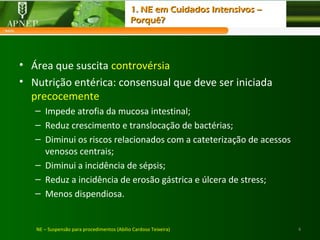 4
• Área que suscita controvérsia
• Nutrição entérica: consensual que deve ser iniciada
precocemente
– Impede atrofia da mucosa intestinal;
– Reduz crescimento e translocação de bactérias;
– Diminui os riscos relacionados com a cateterização de acessos
venosos centrais;
– Diminui a incidência de sépsis;
– Reduz a incidência de erosão gástrica e úlcera de stress;
– Menos dispendiosa.
NE – Suspensão para procedimentos (Abílio Cardoso Teixeira)
1. NE em Cuidados Intensivos –1. NE em Cuidados Intensivos –
Porquê?Porquê?
 