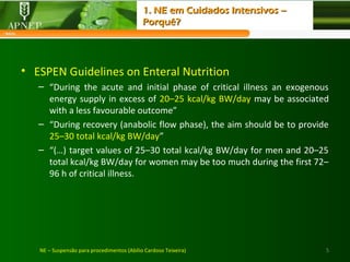• ESPEN Guidelines on Enteral Nutrition
– “During the acute and initial phase of critical illness an exogenous
energy supply in excess of 20–25 kcal/kg BW/day may be associated
with a less favourable outcome”
– “During recovery (anabolic flow phase), the aim should be to provide
25–30 total kcal/kg BW/day”
– “(…) target values of 25–30 total kcal/kg BW/day for men and 20–25
total kcal/kg BW/day for women may be too much during the first 72–
96 h of critical illness.
5NE – Suspensão para procedimentos (Abílio Cardoso Teixeira)
1. NE em Cuidados Intensivos –1. NE em Cuidados Intensivos –
Porquê?Porquê?
 
