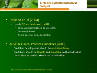 • Heyland et. al (2004)
– Uso de NE em detrimento de NP:
• diminuição da incidência da infecções;
• Custo mais baixo;
• Assim, deve ser primeira escolha.
• AUSPEN Clinical Practice Guidelines (2005)
– Guideline development should be multidisciplinary.
– Guidelines should be flexible and adaptable so that individual
circumstances can be taken into consideration.
6NE – Suspensão para procedimentos (Abílio Cardoso Teixeira)
1. NE em Cuidados Intensivos –1. NE em Cuidados Intensivos –
Porquê?Porquê?
 