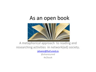 As an open book



  A metaphorical approach to reading and
researching activities in network(ed) society.
               jalvarez@fsof.uned.es
                   @alvarezuned
                      #e2book
 