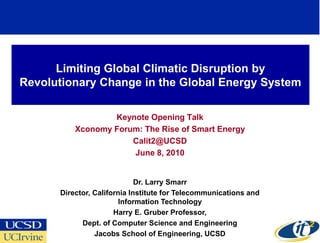 Limiting Global Climatic Disruption by
Revolutionary Change in the Global Energy System

                  Keynote Opening Talk
          Xconomy Forum: The Rise of Smart Energy
                      Calit2@UCSD
                      June 8, 2010


                             Dr. Larry Smarr
      Director, California Institute for Telecommunications and
                        Information Technology
                      Harry E. Gruber Professor,
            Dept. of Computer Science and Engineering
                Jacobs School of Engineering, UCSD
 