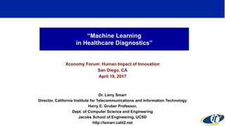 “Machine Learning
in Healthcare Diagnostics”
Xconomy Forum: Human Impact of Innovation
San Diego, CA
April 19, 2017
Dr. Larry Smarr
Director, California Institute for Telecommunications and Information Technology
Harry E. Gruber Professor,
Dept. of Computer Science and Engineering
Jacobs School of Engineering, UCSD
http://lsmarr.calit2.net
1
 