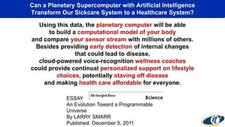 Can a Planetary Supercomputer with Artificial Intelligence
Transform Our Sickcare System to a Healthcare System?
Using this data, the planetary computer will be able
to build a computational model of your body
and compare your sensor stream with millions of others.
Besides providing early detection of internal changes
that could lead to disease,
cloud-powered voice-recognition wellness coaches
could provide continual personalized support on lifestyle
choices, potentially staving off disease
and making health care affordable for everyone.
ESSAY
An Evolution Toward a Programmable
Universe
By LARRY SMARR
Published: December 5, 2011
 