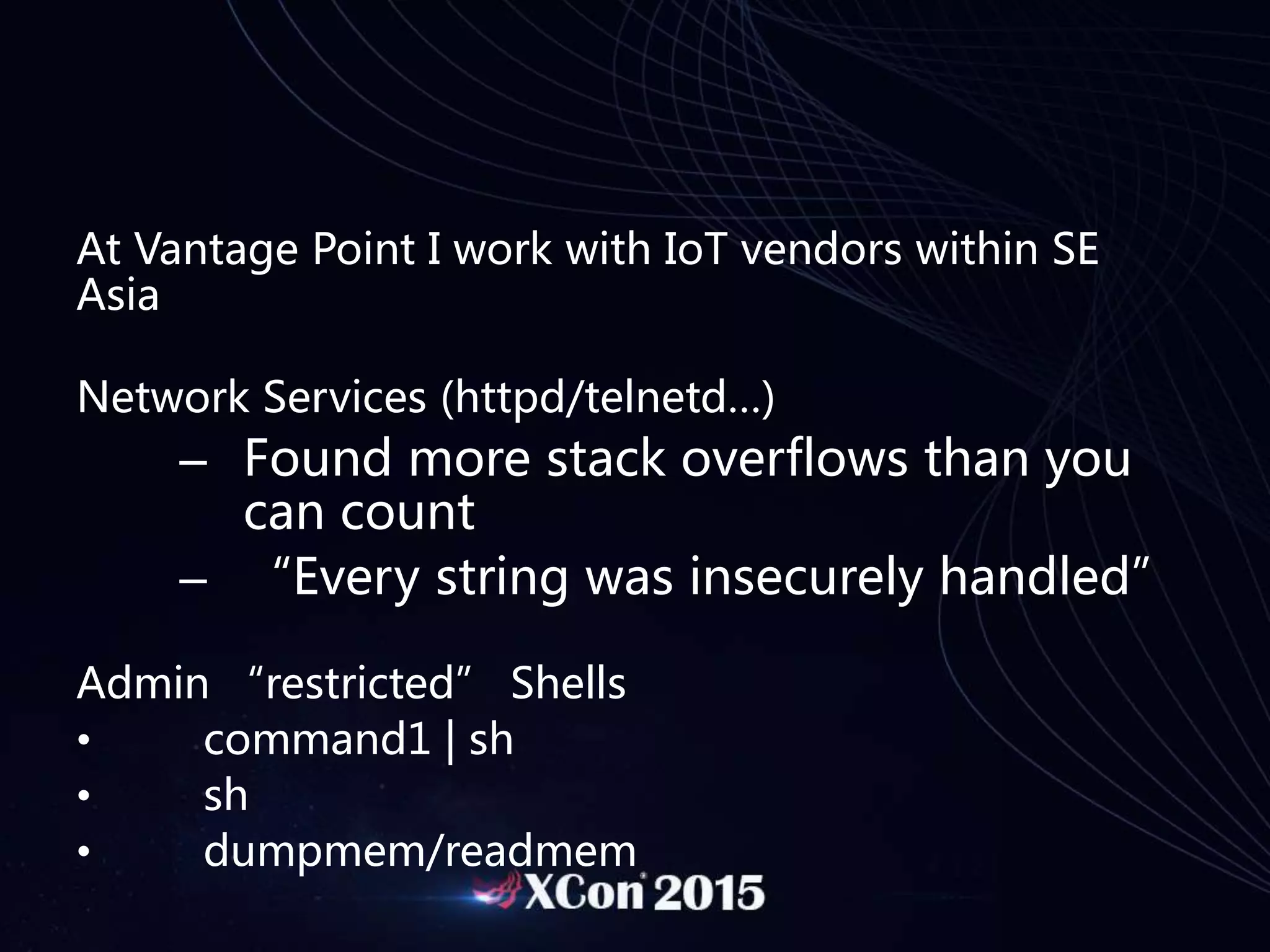 At Vantage Point I work with IoT vendors within SE
Asia
Network Services (httpd/telnetd…)
– Found more stack overflows than you
can count
– “Every string was insecurely handled”
Admin “restricted” Shells
• command1 | sh
• sh
• dumpmem/readmem
 