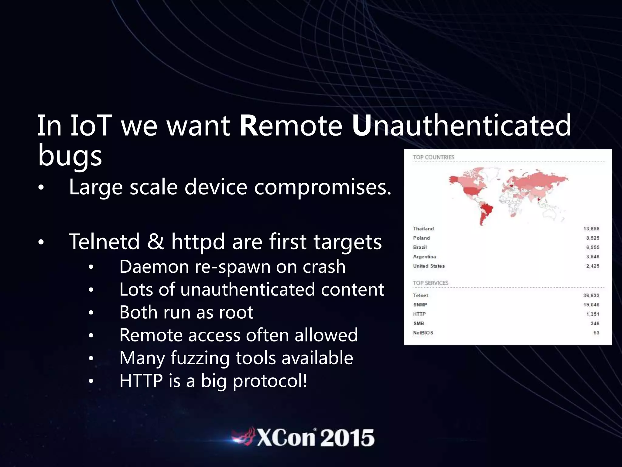 In IoT we want Remote Unauthenticated
bugs
• Large scale device compromises.
• Telnetd & httpd are first targets
• Daemon re-spawn on crash
• Lots of unauthenticated content
• Both run as root
• Remote access often allowed
• Many fuzzing tools available
• HTTP is a big protocol!
 