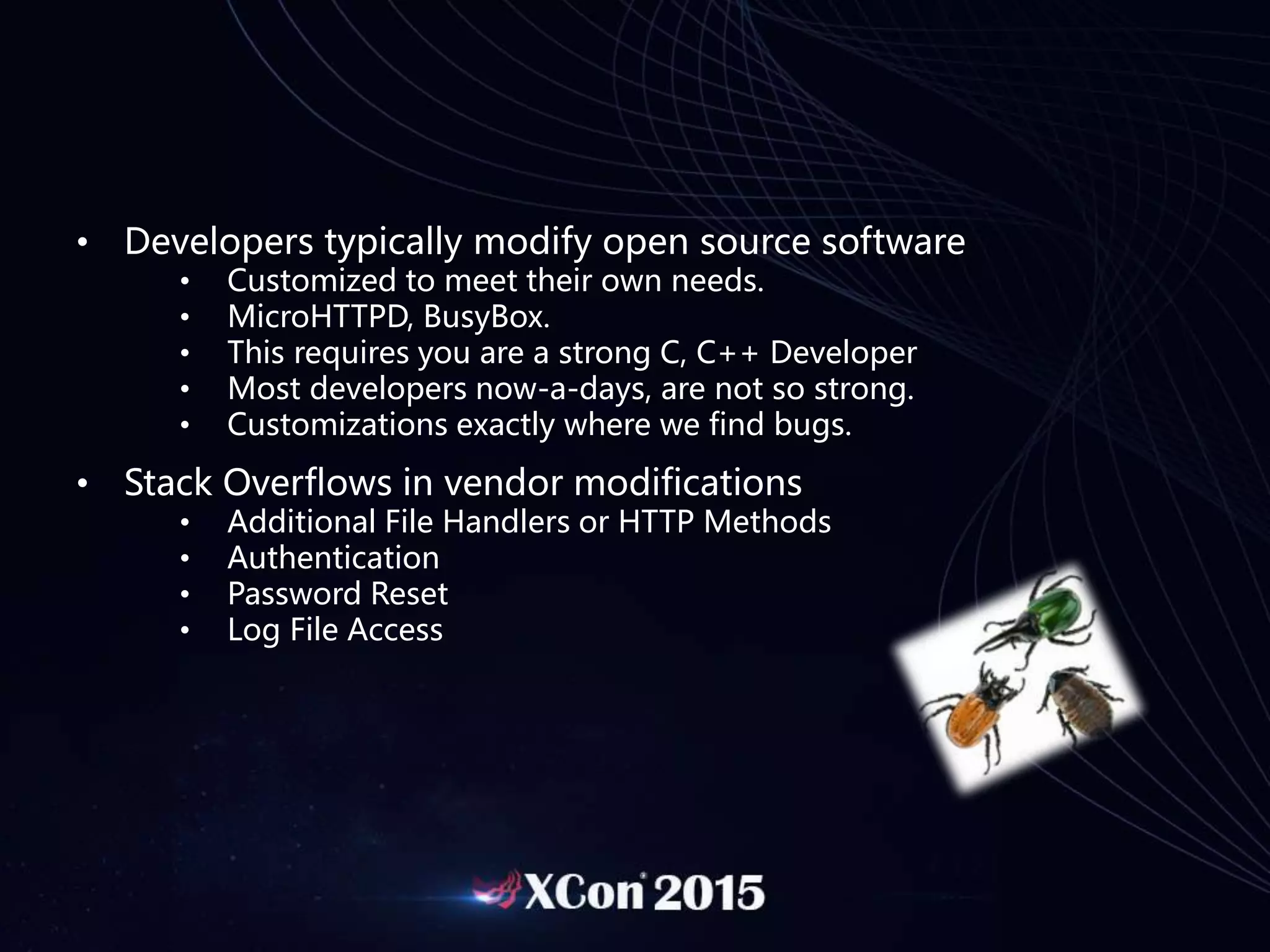• Developers typically modify open source software
• Customized to meet their own needs.
• MicroHTTPD, BusyBox.
• This requires you are a strong C, C++ Developer
• Most developers now-a-days, are not so strong.
• Customizations exactly where we find bugs.
• Stack Overflows in vendor modifications
• Additional File Handlers or HTTP Methods
• Authentication
• Password Reset
• Log File Access
 
