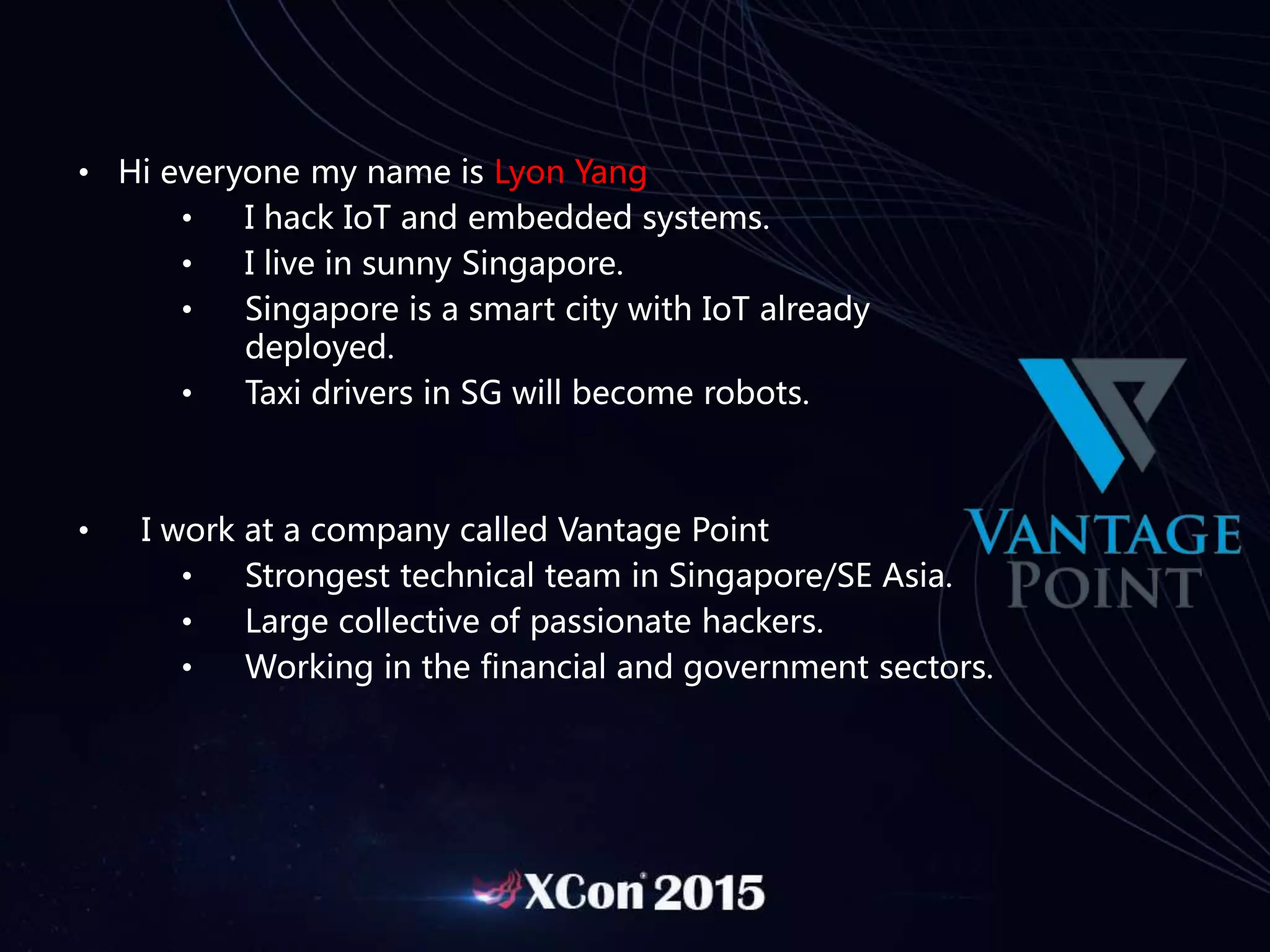 • Hi everyone my name is Lyon Yang
• I hack IoT and embedded systems.
• I live in sunny Singapore.
• Singapore is a smart city with IoT already
deployed.
• Taxi drivers in SG will become robots.
• I work at a company called Vantage Point
• Strongest technical team in Singapore/SE Asia.
• Large collective of passionate hackers.
• Working in the financial and government sectors.
 