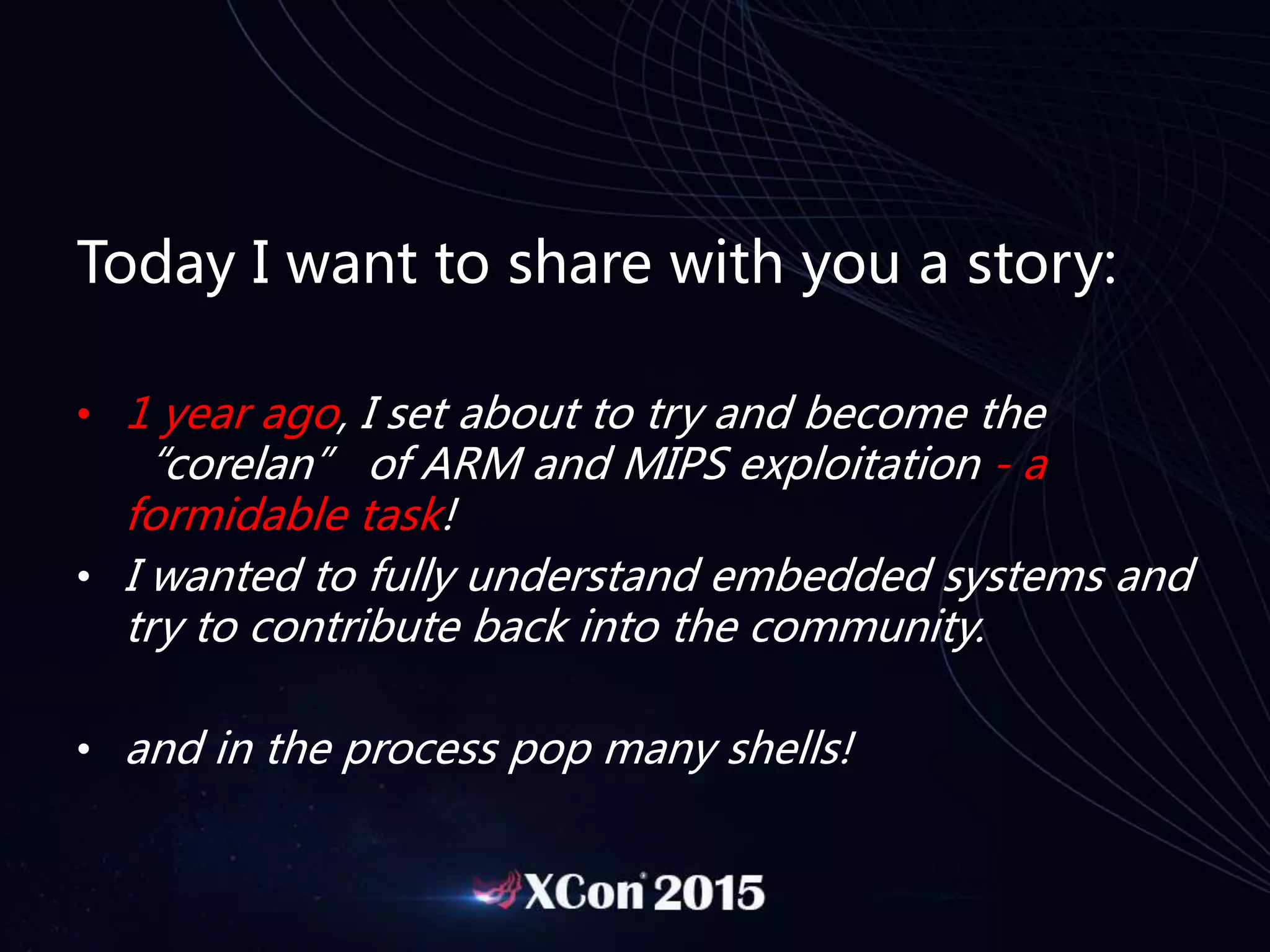 Today I want to share with you a story:
• 1 year ago, I set about to try and become the
“corelan” of ARM and MIPS exploitation - a
formidable task!
• I wanted to fully understand embedded systems and
try to contribute back into the community.
• and in the process pop many shells!
 
