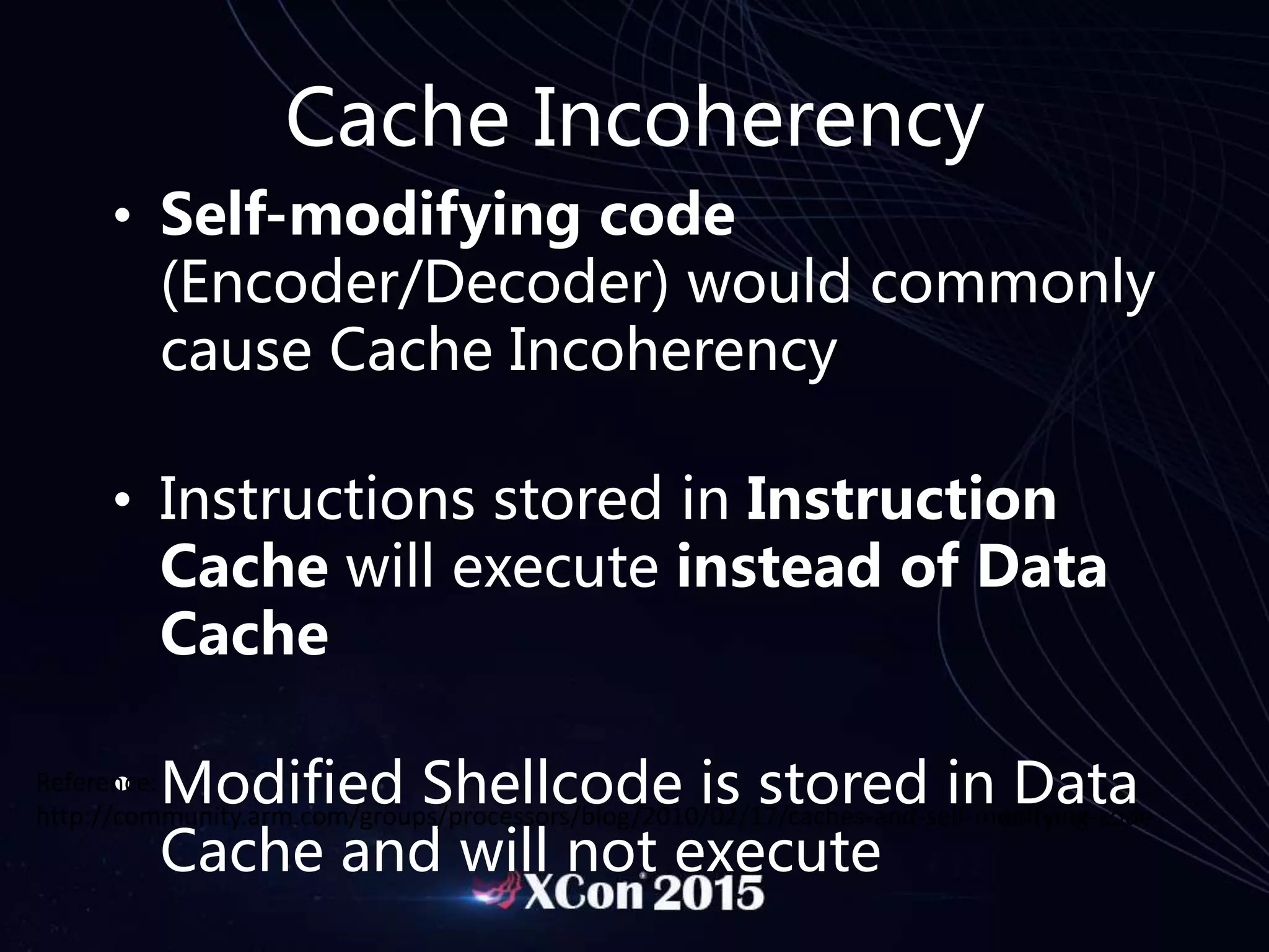 Cache Incoherency
• Self-modifying code
(Encoder/Decoder) would commonly
cause Cache Incoherency
• Instructions stored in Instruction
Cache will execute instead of Data
Cache
• Modified Shellcode is stored in Data
Cache and will not execute
Reference:
http://community.arm.com/groups/processors/blog/2010/02/17/caches-and-self-modifying-code
 