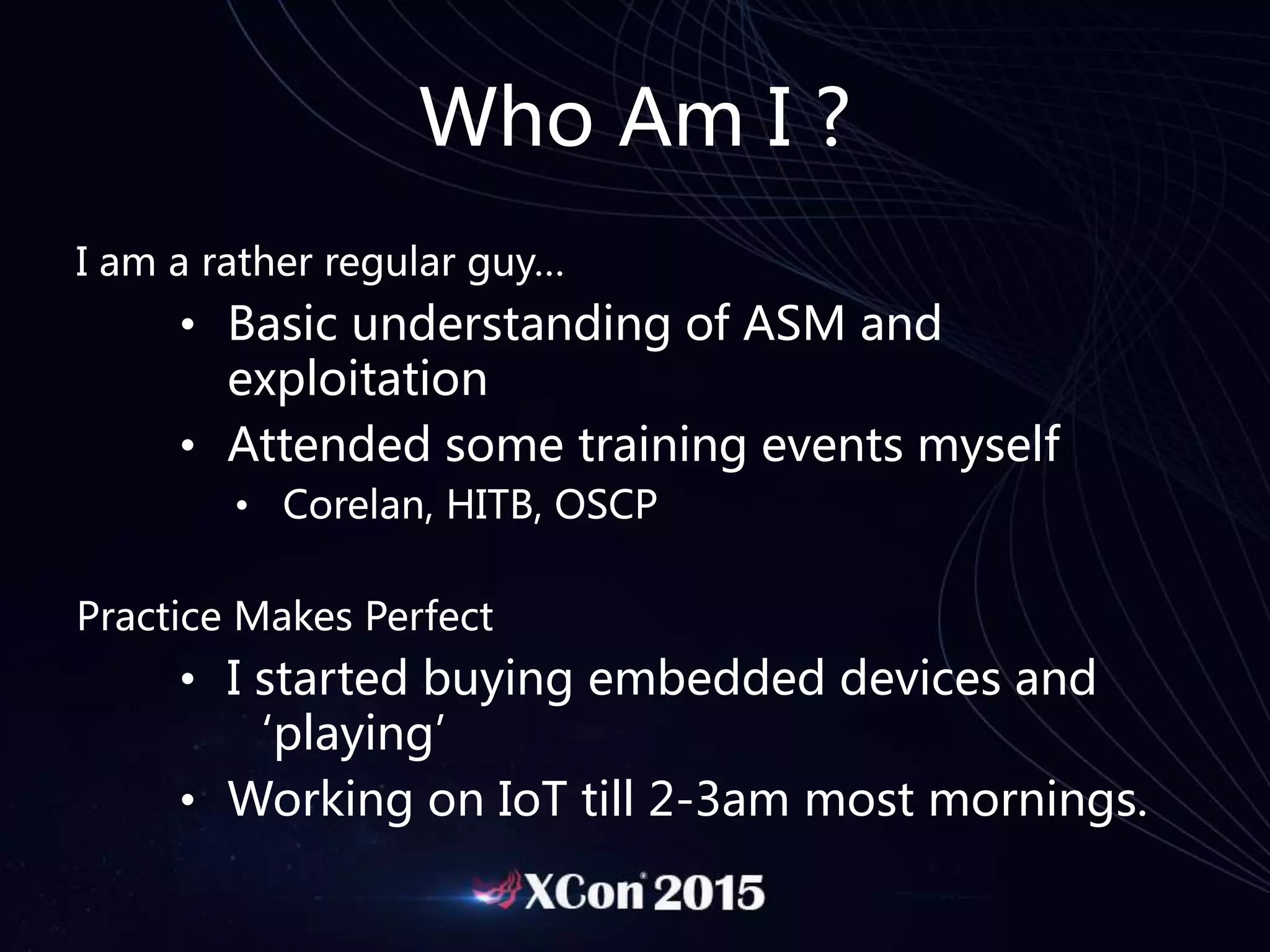 Who Am I ?
I am a rather regular guy…
• Basic understanding of ASM and
exploitation
• Attended some training events myself
• Corelan, HITB, OSCP
Practice Makes Perfect
• I started buying embedded devices and
‘playing’
• Working on IoT till 2-3am most mornings.
 