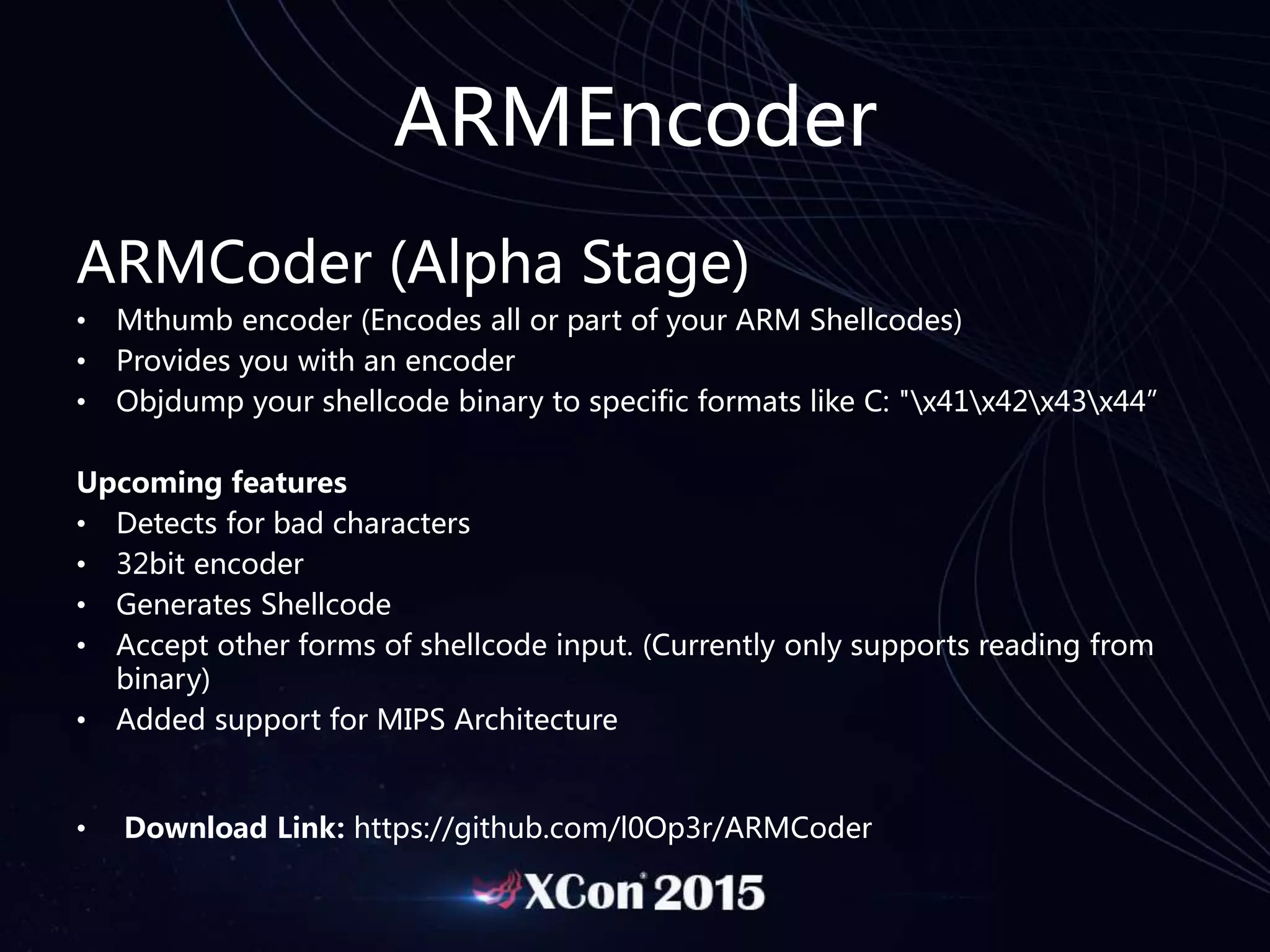 ARMEncoder
ARMCoder (Alpha Stage)
• Mthumb encoder (Encodes all or part of your ARM Shellcodes)
• Provides you with an encoder
• Objdump your shellcode binary to specific formats like C: "x41x42x43x44”
Upcoming features
• Detects for bad characters
• 32bit encoder
• Generates Shellcode
• Accept other forms of shellcode input. (Currently only supports reading from
binary)
• Added support for MIPS Architecture
• Download Link: https://github.com/l0Op3r/ARMCoder
 