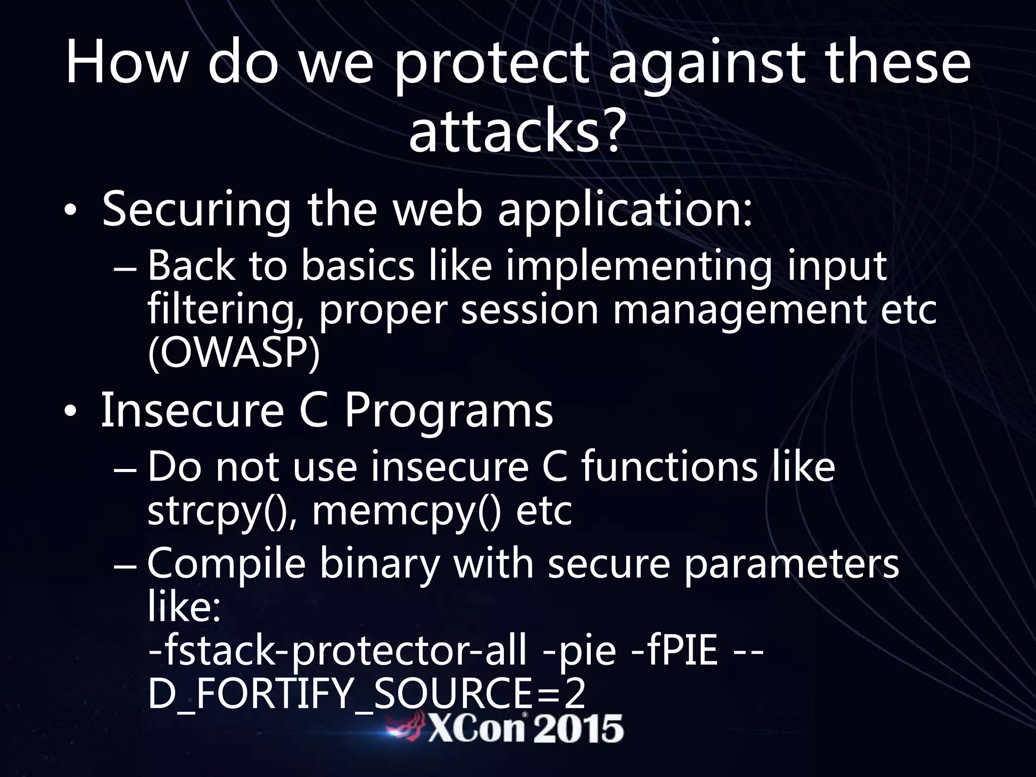 How do we protect against these
attacks?
• Securing the web application:
– Back to basics like implementing input
filtering, proper session management etc
(OWASP)
• Insecure C Programs
– Do not use insecure C functions like
strcpy(), memcpy() etc
– Compile binary with secure parameters
like:
-fstack-protector-all -pie -fPIE --
D_FORTIFY_SOURCE=2
 