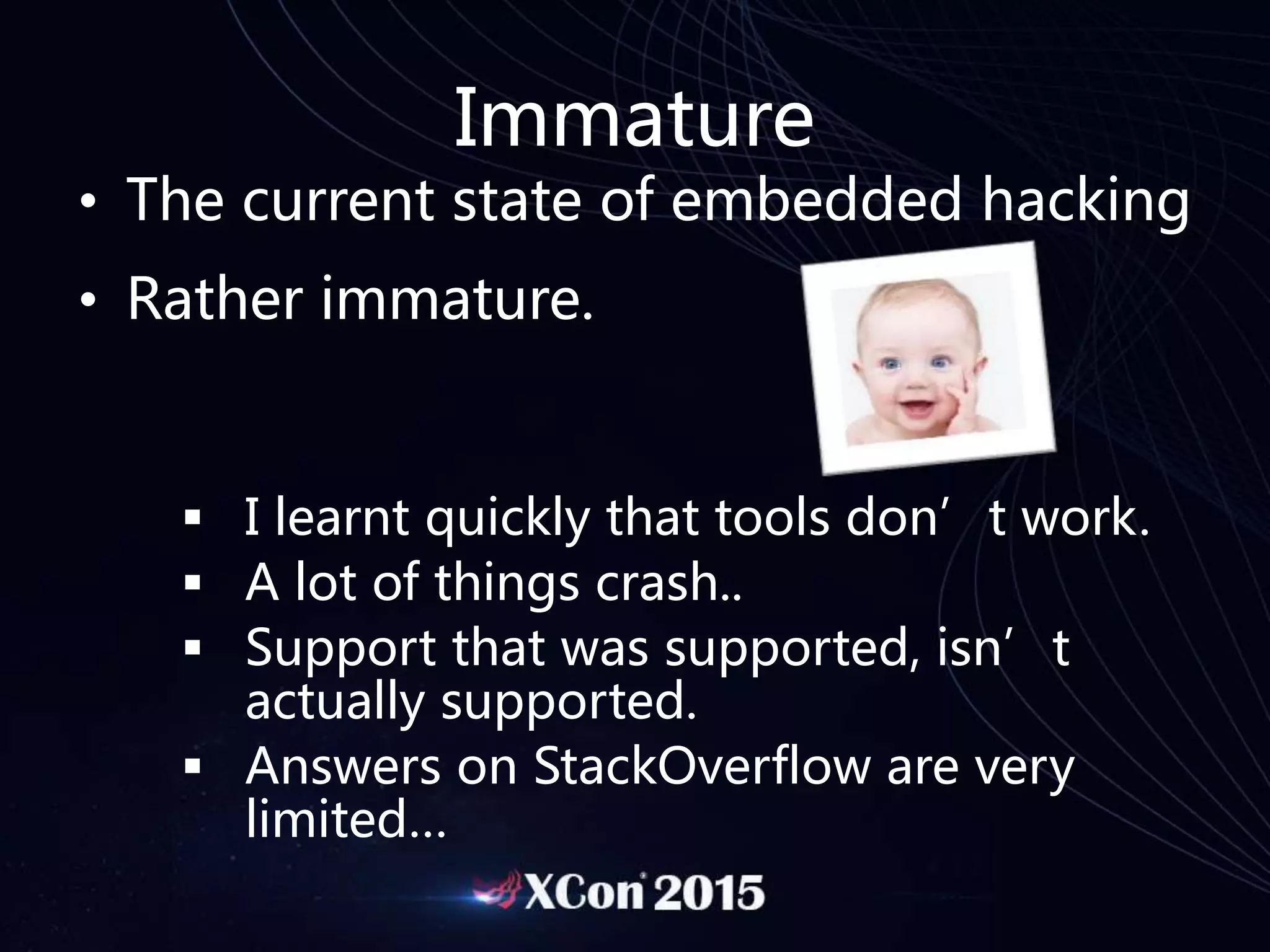 Immature
• The current state of embedded hacking
• Rather immature.
 I learnt quickly that tools don’t work.
 A lot of things crash..
 Support that was supported, isn’t
actually supported.
 Answers on StackOverflow are very
limited…
 