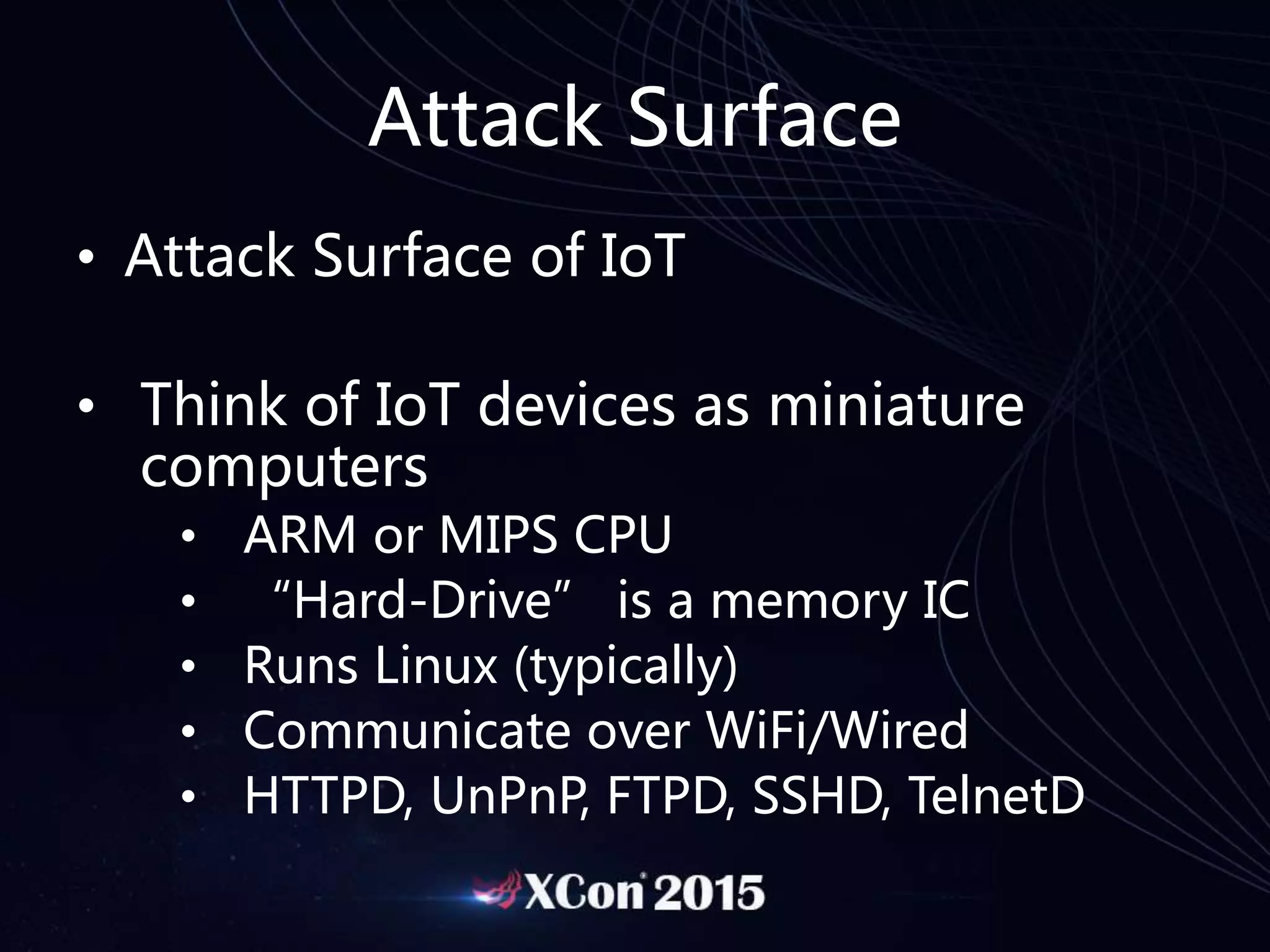 Attack Surface
• Attack Surface of IoT
• Think of IoT devices as miniature
computers
• ARM or MIPS CPU
• “Hard-Drive” is a memory IC
• Runs Linux (typically)
• Communicate over WiFi/Wired
• HTTPD, UnPnP, FTPD, SSHD, TelnetD
 