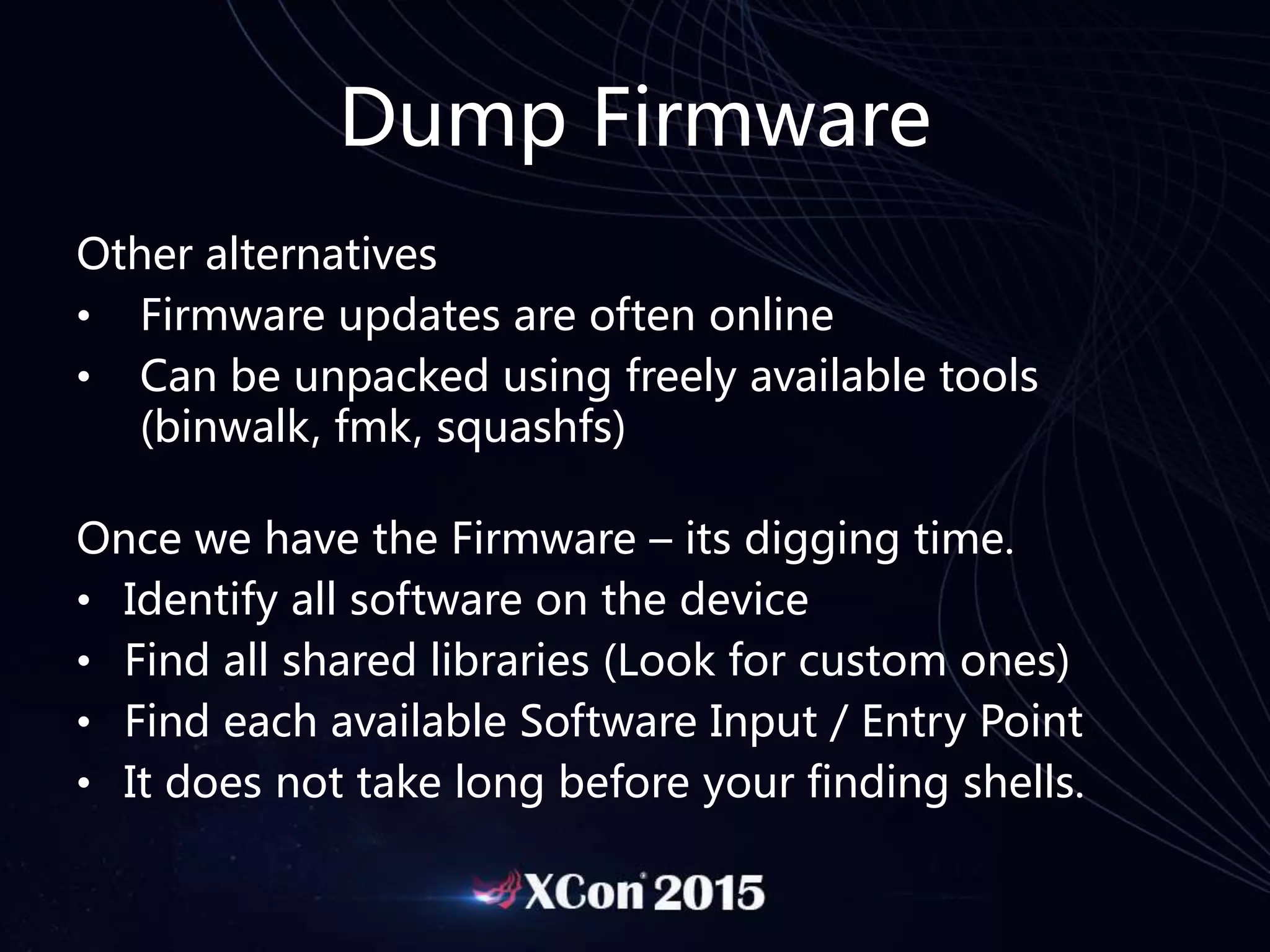 Dump Firmware
Other alternatives
• Firmware updates are often online
• Can be unpacked using freely available tools
(binwalk, fmk, squashfs)
Once we have the Firmware – its digging time.
• Identify all software on the device
• Find all shared libraries (Look for custom ones)
• Find each available Software Input / Entry Point
• It does not take long before your finding shells.
 