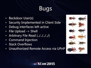 Bugs
• Backdoor User(s)
• Security Implemented in Client Side
• Debug interfaces left active
• File Upload -> Shell
• Arbitrary File Read (../../../../)
• Command Injection
• Stack Overflows
• Unauthorized Remote Access via UPnP
 