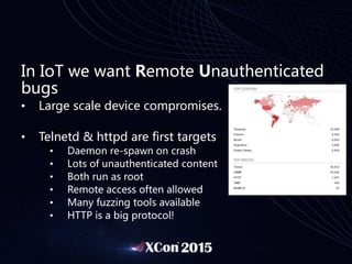 In IoT we want Remote Unauthenticated
bugs
• Large scale device compromises.
• Telnetd & httpd are first targets
• Daemon re-spawn on crash
• Lots of unauthenticated content
• Both run as root
• Remote access often allowed
• Many fuzzing tools available
• HTTP is a big protocol!
 