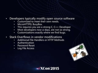 • Developers typically modify open source software
• Customized to meet their own needs.
• MicroHTTPD, BusyBox.
• This requires you are a strong C, C++ Developer
• Most developers now-a-days, are not so strong.
• Customizations exactly where we find bugs.
• Stack Overflows in vendor modifications
• Additional File Handlers or HTTP Methods
• Authentication
• Password Reset
• Log File Access
 
