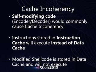 Cache Incoherency
• Self-modifying code
(Encoder/Decoder) would commonly
cause Cache Incoherency
• Instructions stored in Instruction
Cache will execute instead of Data
Cache
• Modified Shellcode is stored in Data
Cache and will not execute
Reference:
http://community.arm.com/groups/processors/blog/2010/02/17/caches-and-self-modifying-code
 