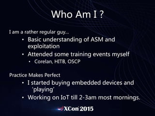 Who Am I ?
I am a rather regular guy…
• Basic understanding of ASM and
exploitation
• Attended some training events myself
• Corelan, HITB, OSCP
Practice Makes Perfect
• I started buying embedded devices and
‘playing’
• Working on IoT till 2-3am most mornings.
 