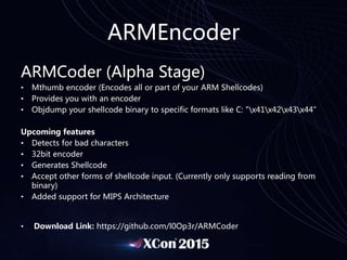 ARMEncoder
ARMCoder (Alpha Stage)
• Mthumb encoder (Encodes all or part of your ARM Shellcodes)
• Provides you with an encoder
• Objdump your shellcode binary to specific formats like C: "x41x42x43x44”
Upcoming features
• Detects for bad characters
• 32bit encoder
• Generates Shellcode
• Accept other forms of shellcode input. (Currently only supports reading from
binary)
• Added support for MIPS Architecture
• Download Link: https://github.com/l0Op3r/ARMCoder
 