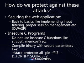 How do we protect against these
attacks?
• Securing the web application:
– Back to basics like implementing input
filtering, proper session management etc
(OWASP)
• Insecure C Programs
– Do not use insecure C functions like
strcpy(), memcpy() etc
– Compile binary with secure parameters
like:
-fstack-protector-all -pie -fPIE --
D_FORTIFY_SOURCE=2
 