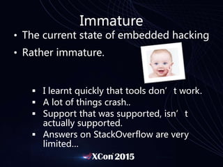 Immature
• The current state of embedded hacking
• Rather immature.
 I learnt quickly that tools don’t work.
 A lot of things crash..
 Support that was supported, isn’t
actually supported.
 Answers on StackOverflow are very
limited…
 
