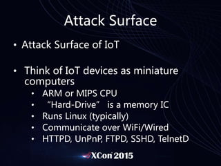 Attack Surface
• Attack Surface of IoT
• Think of IoT devices as miniature
computers
• ARM or MIPS CPU
• “Hard-Drive” is a memory IC
• Runs Linux (typically)
• Communicate over WiFi/Wired
• HTTPD, UnPnP, FTPD, SSHD, TelnetD
 