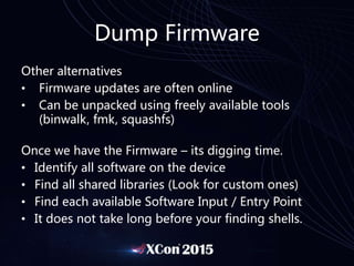 Dump Firmware
Other alternatives
• Firmware updates are often online
• Can be unpacked using freely available tools
(binwalk, fmk, squashfs)
Once we have the Firmware – its digging time.
• Identify all software on the device
• Find all shared libraries (Look for custom ones)
• Find each available Software Input / Entry Point
• It does not take long before your finding shells.
 