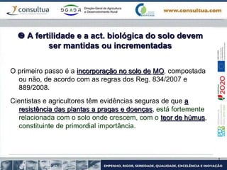 A fertilidade e a act. biológica do solo devem
ser mantidas ou incrementadas
O primeiro passo é a incorporação no solo de MO, compostada
ou não, de acordo com as regras dos Reg. 834/2007 e
889/2008.
Cientistas e agricultores têm evidências seguras de que a
resistência das plantas a pragas e doenças, está fortemente
relacionada com o solo onde crescem, com o teor de húmus,
constituinte de primordial importância.
 