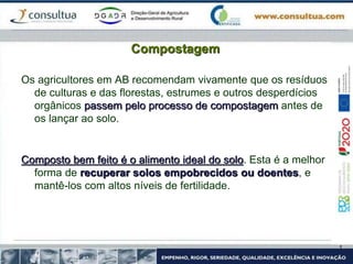 Compostagem
Os agricultores em AB recomendam vivamente que os resíduos
de culturas e das florestas, estrumes e outros desperdícios
orgânicos passem pelo processo de compostagem antes de
os lançar ao solo.
Composto bem feito é o alimento ideal do solo. Esta é a melhor
forma de recuperar solos empobrecidos ou doentes, e
mantê-los com altos níveis de fertilidade.
 