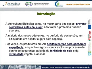 Introdução
A Agricultura Biológica exige, na maior parte dos casos, prevenir
o problema antes de surgir, não tratar o problema quando
aparece.
A maioria dos novos aderentes, no período de conversão, tem
dificuldade em aceitar e gerir este aspecto.
Por vezes, os produtores em AB aceitam perdas para ganharem
experiência, enquanto o agro-sistema está num processo de
ganho de segurança, através da fertilidade do solo e da
diversidade vegetal e animal.
 