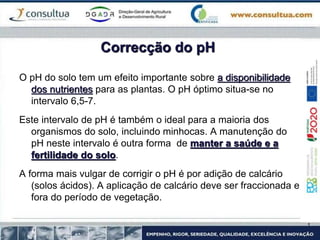 Correcção do pH
O pH do solo tem um efeito importante sobre a disponibilidade
dos nutrientes para as plantas. O pH óptimo situa-se no
intervalo 6,5-7.
Este intervalo de pH é também o ideal para a maioria dos
organismos do solo, incluindo minhocas. A manutenção do
pH neste intervalo é outra forma de manter a saúde e a
fertilidade do solo.
A forma mais vulgar de corrigir o pH é por adição de calcário
(solos ácidos). A aplicação de calcário deve ser fraccionada e
fora do período de vegetação.
 